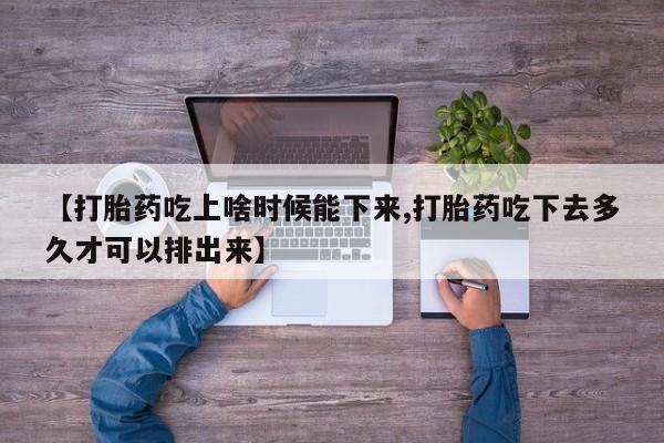 打胎药联系方式【打胎药吃上啥时候能下来,打胎药吃下去多久才可以排出来】