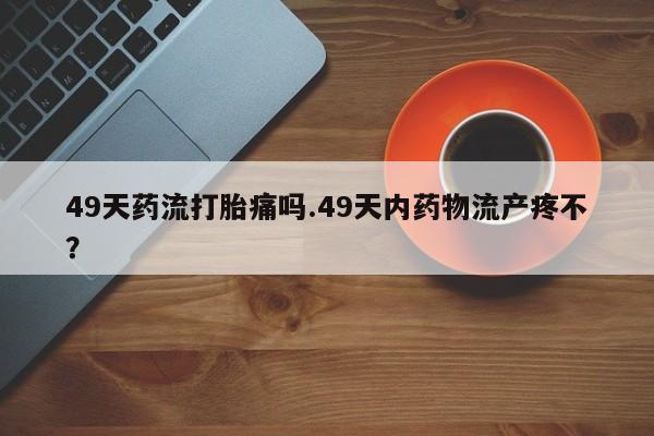 打胎药联系方式49天药流打胎痛吗.49天内药物流产疼不？