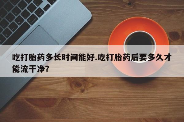打胎药联系方式吃打胎药多长时间能好.吃打胎药后要多久才能流干净？
