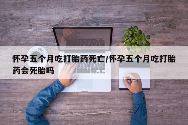 打胎药联系方式怀孕五个月吃打胎药死亡/怀孕五个月吃打胎药会死胎吗