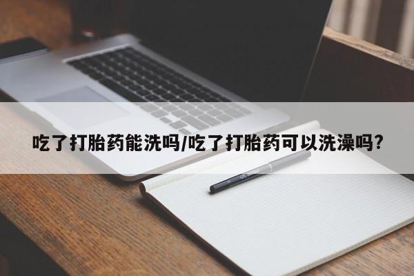 打胎药联系方式吃了打胎药能洗吗/吃了打胎药可以洗澡吗?