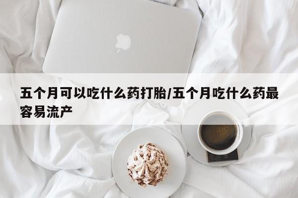 打胎药联系方式五个月可以吃什么药打胎/五个月吃什么药最容易流产