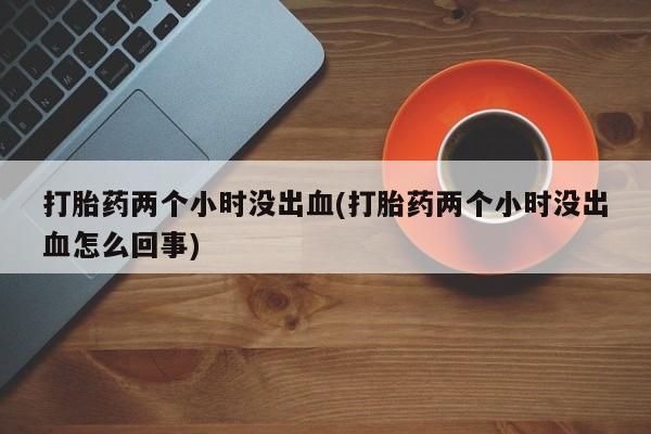 打胎药联系方式打胎药两个小时没出血(打胎药两个小时没出血怎么回事)