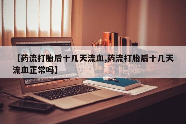 打胎药联系方式【药流打胎后十几天流血,药流打胎后十几天流血正常吗】