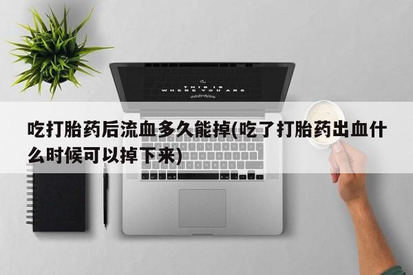 打胎药联系方式吃打胎药后流血多久能掉(吃了打胎药出血什么时候可以掉下来)