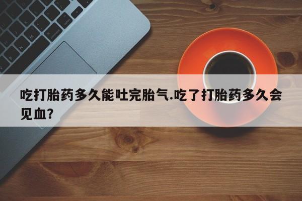 打胎药联系方式吃打胎药多久能吐完胎气.吃了打胎药多久会见血？