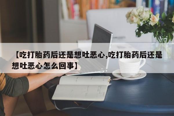 打胎药联系方式【吃打胎药后还是想吐恶心,吃打胎药后还是想吐恶心怎么回事】