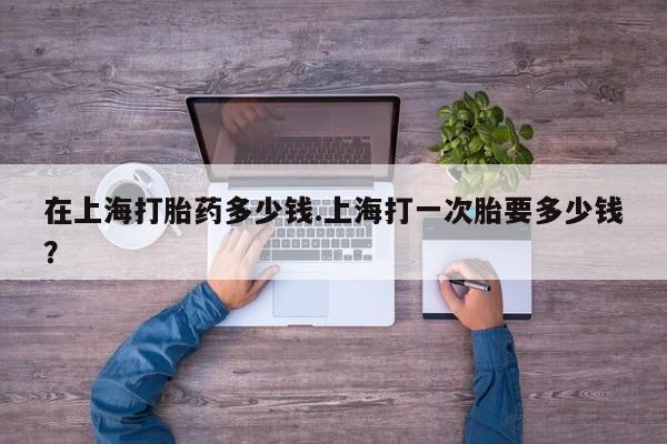 打胎药联系方式在上海打胎药多少钱.上海打一次胎要多少钱？