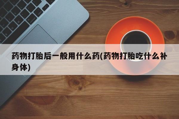 打胎药联系方式药物打胎后一般用什么药(药物打胎吃什么补身体)