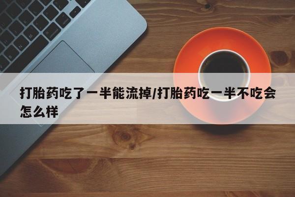 打胎药联系方式打胎药吃了一半能流掉/打胎药吃一半不吃会怎么样
