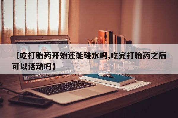 打胎药联系方式【吃打胎药开始还能碰水吗,吃完打胎药之后可以活动吗】