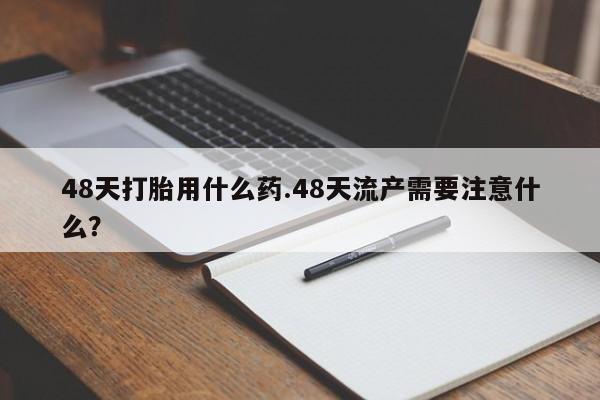 打胎药联系方式48天打胎用什么药.48天流产需要注意什么？