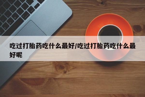 打胎药联系方式吃过打胎药吃什么最好/吃过打胎药吃什么最好呢