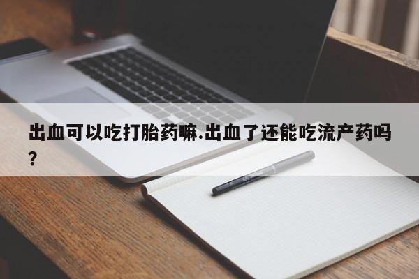 打胎药联系方式出血可以吃打胎药嘛.出血了还能吃流产药吗？