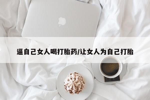 打胎药联系方式逼自己女人喝打胎药/让女人为自己打胎
