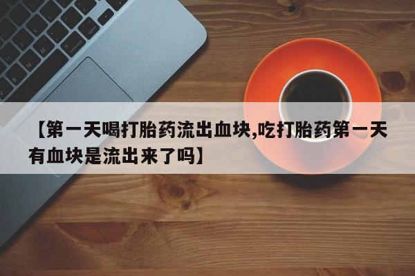 打胎药联系方式【第一天喝打胎药流出血块,吃打胎药第一天有血块是流出来了吗】