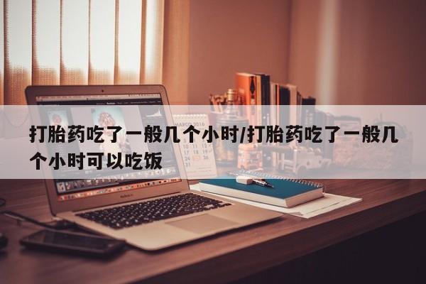 打胎药联系方式打胎药吃了一般几个小时/打胎药吃了一般几个小时可以吃饭