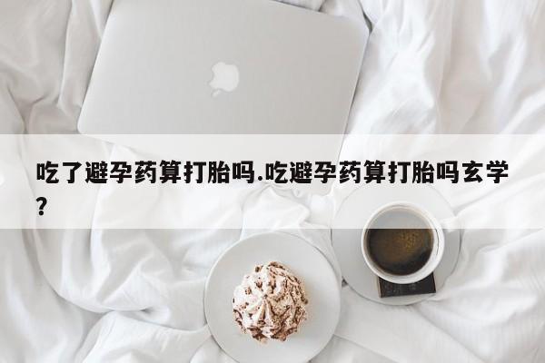 打胎药联系方式吃了避孕药算打胎吗.吃避孕药算打胎吗玄学？