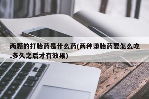 打胎药联系方式两颗的打胎药是什么药(两种堕胎药要怎么吃,多久之后才有效果)