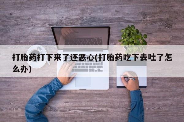 打胎药联系方式打胎药打下来了还恶心(打胎药吃下去吐了怎么办)