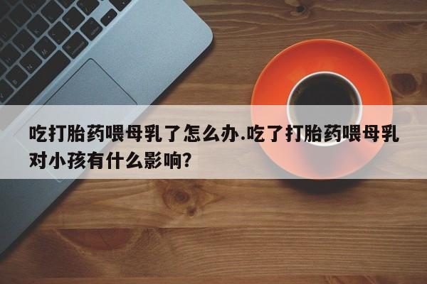打胎药联系方式吃打胎药喂母乳了怎么办.吃了打胎药喂母乳对小孩有什么影响？