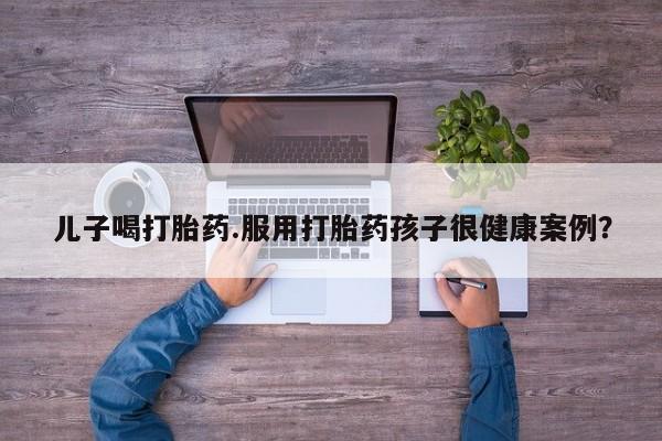 打胎药联系方式儿子喝打胎药.服用打胎药孩子很健康案例？