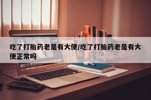 打胎药联系方式吃了打胎药老是有大便/吃了打胎药老是有大便正常吗