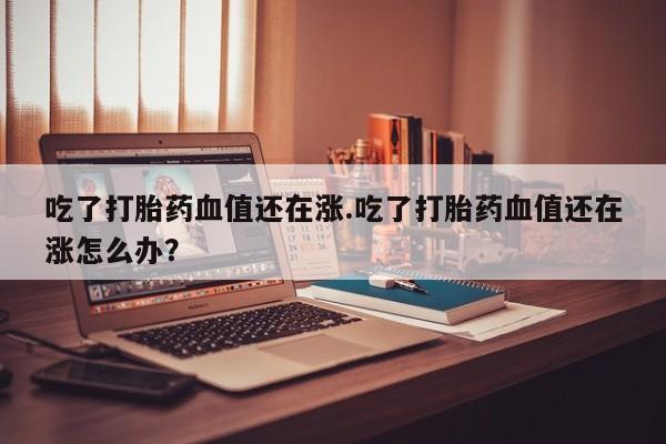 打胎药联系方式吃了打胎药血值还在涨.吃了打胎药血值还在涨怎么办?