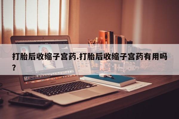 打胎药联系方式打胎后收缩子宫药.打胎后收缩子宫药有用吗?