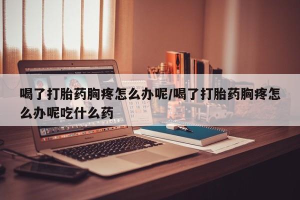 打胎药联系方式喝了打胎药胸疼怎么办呢/喝了打胎药胸疼怎么办呢吃什么药