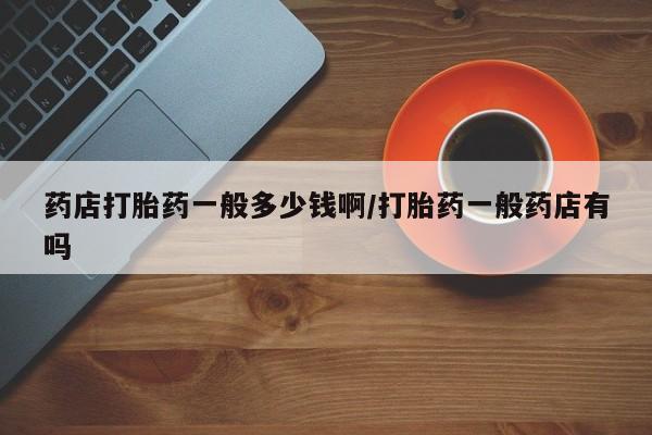 打胎药联系方式药店打胎药一般多少钱啊/打胎药一般药店有吗