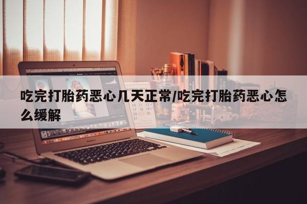 打胎药联系方式吃完打胎药恶心几天正常/吃完打胎药恶心怎么缓解
