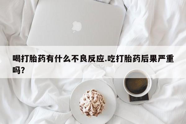 打胎药联系方式喝打胎药有什么不良反应.吃打胎药后果严重吗？