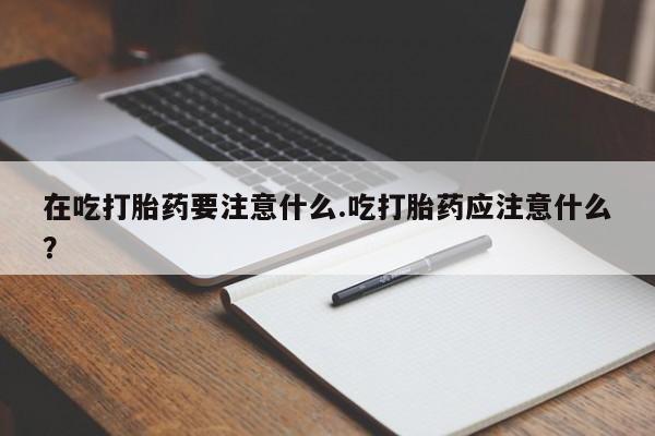打胎药联系方式在吃打胎药要注意什么.吃打胎药应注意什么？