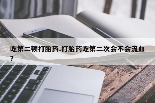 打胎药联系方式吃第二顿打胎药.打胎药吃第二次会不会流血？