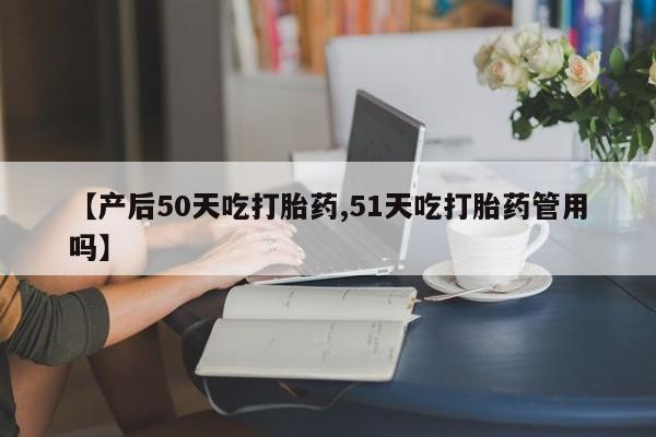 打胎药联系方式【产后50天吃打胎药,51天吃打胎药管用吗】