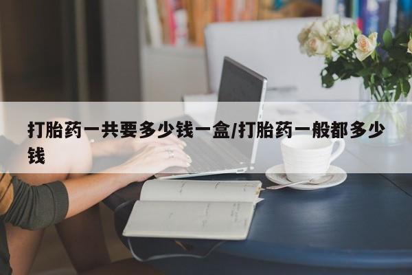 打胎药联系方式打胎药一共要多少钱一盒/打胎药一般都多少钱