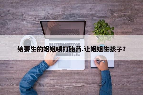 打胎药联系方式给要生的姐姐喂打胎药.让姐姐生孩子？