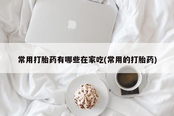 打胎药联系方式常用打胎药有哪些在家吃(常用的打胎药)