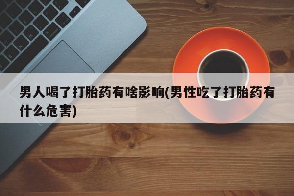 打胎药联系方式男人喝了打胎药有啥影响(男性吃了打胎药有什么危害)
