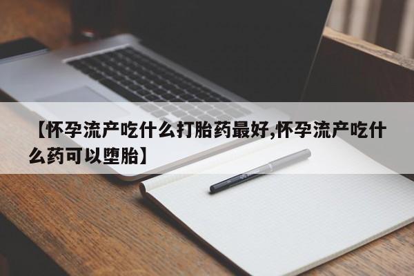 打胎药联系方式【怀孕流产吃什么打胎药最好,怀孕流产吃什么药可以堕胎】