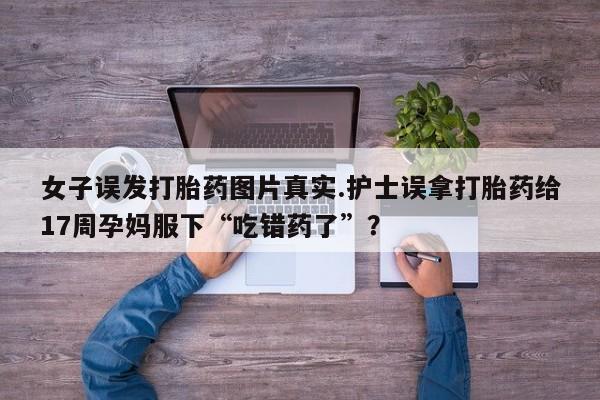 打胎药联系方式女子误发打胎药图片真实.护士误拿打胎药给17周孕妈服下“吃错药了”？