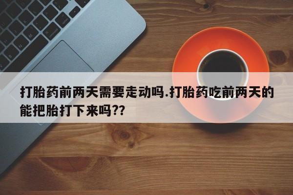 打胎药联系方式打胎药前两天需要走动吗.打胎药吃前两天的能把胎打下来吗?？