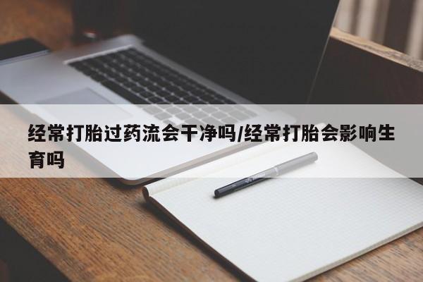 打胎药联系方式经常打胎过药流会干净吗/经常打胎会影响生育吗