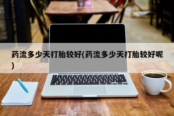 打胎药联系方式药流多少天打胎较好(药流多少天打胎较好呢)