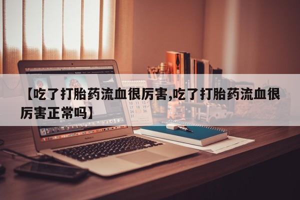 打胎药联系方式【吃了打胎药流血很厉害,吃了打胎药流血很厉害正常吗】