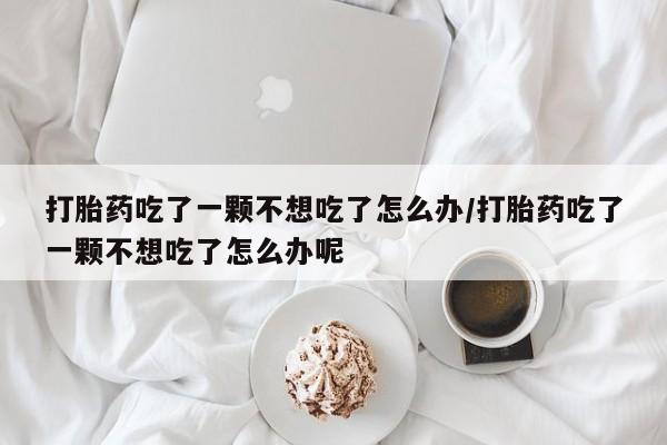 打胎药联系方式打胎药吃了一颗不想吃了怎么办/打胎药吃了一颗不想吃了怎么办呢