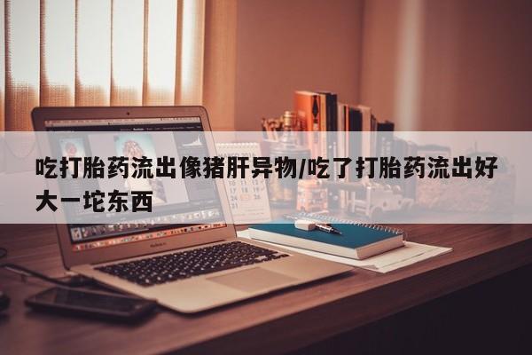 打胎药联系方式吃打胎药流出像猪肝异物/吃了打胎药流出好大一坨东西