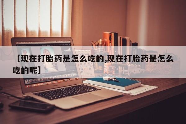 打胎药联系方式【现在打胎药是怎么吃的,现在打胎药是怎么吃的呢】