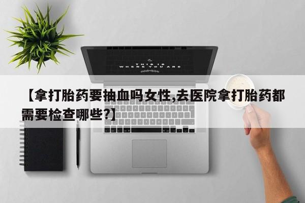 打胎药联系方式【拿打胎药要抽血吗女性,去医院拿打胎药都需要检查哪些?】